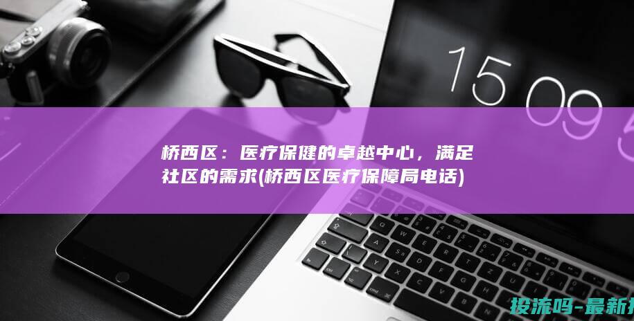 桥西区：医疗保健的卓越中心，满足社区的需求 (桥西区医疗保障局电话)