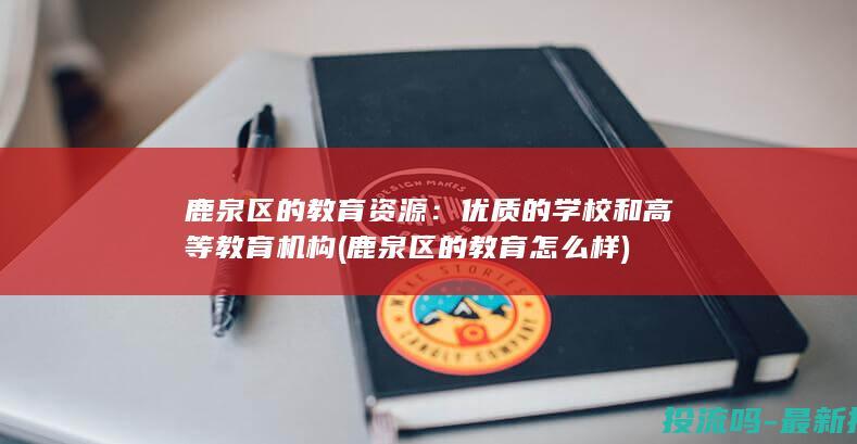 鹿泉区的教育资源：优质的学校和高等教育机构 (鹿泉区的教育怎么样)