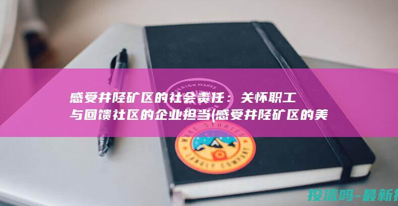 感受井陉矿区的社会责任：关怀职工与回馈社区的企业担当 (感受井陉矿区的美景)