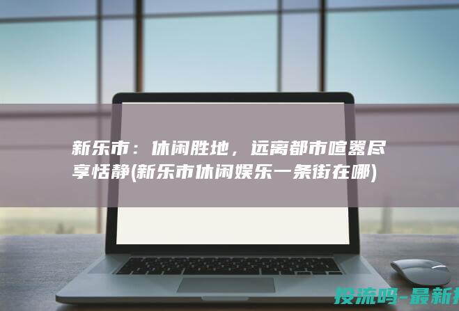 新乐市：休闲胜地，远离都市喧嚣尽享恬静 (新乐市休闲娱乐一条街在哪)