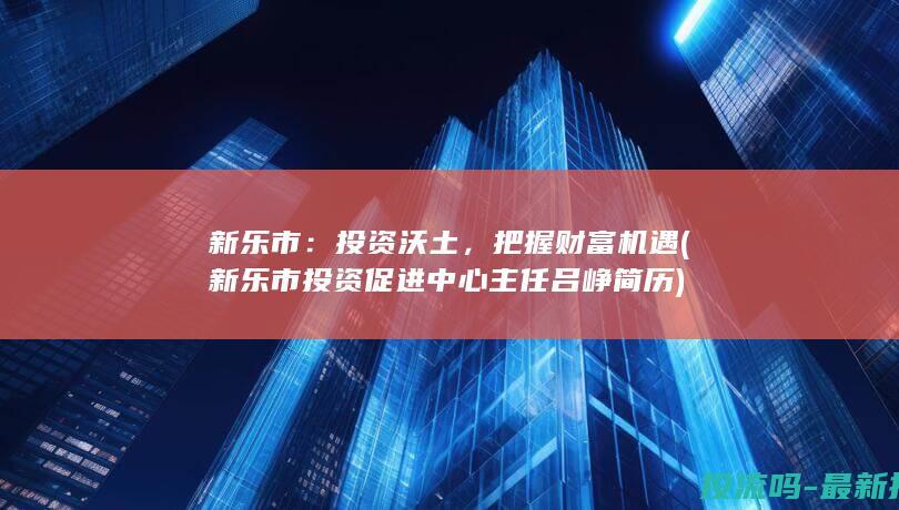 新乐市：投资沃土，把握财富机遇 (新乐市投资促进中心主任吕峥简历)