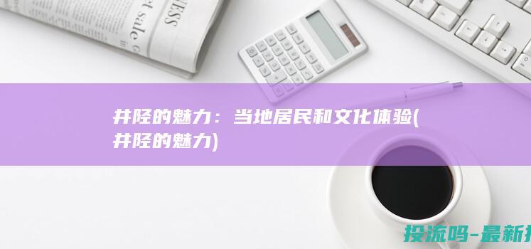 井陉的魅力：当地居民和文化体验 (井陉的魅力)