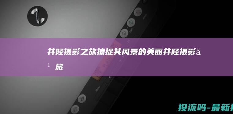 井陉摄影之旅：捕捉其风景的美丽 (井陉摄影之旅电话号码)