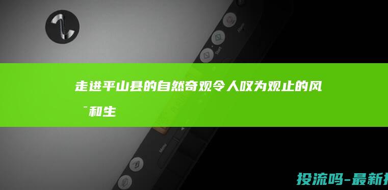 走进平山县的自然奇观：令人叹为观止的风景和生态系统 (介绍平山县)