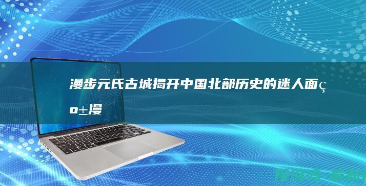 漫步元氏古城：揭开中国北部历史的迷人面纱 (漫步元氏古城的感受)