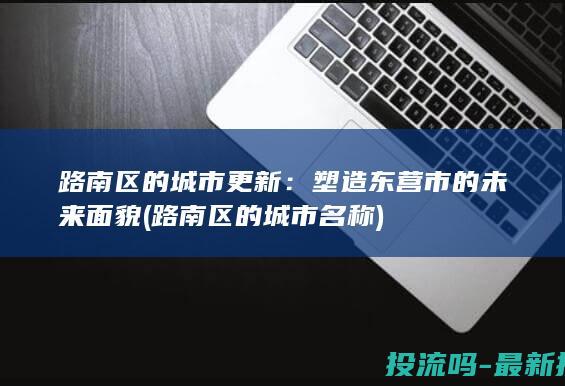 路南区的城市更新：塑造东营市的未来面貌 (路南区的城市名称)