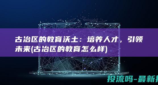 古冶区的教育沃土：培养人才，引领未来 (古冶区的教育怎么样)