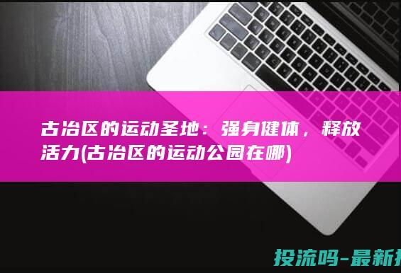 古冶区的运动圣地：强身健体，释放活力 (古冶区的运动公园在哪)