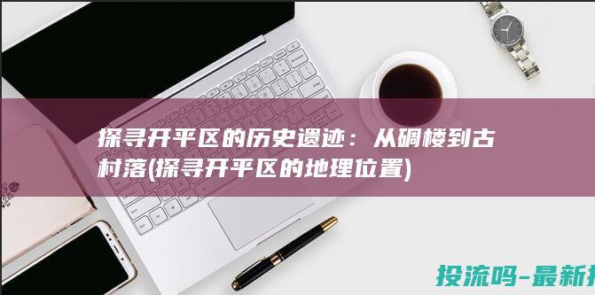 探寻开平区的历史遗迹：从碉楼到古村落 (探寻开平区的地理位置)