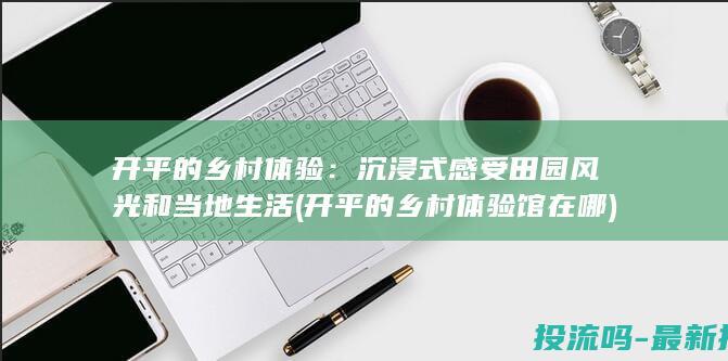 开平的乡村体验：沉浸式感受田园风光和当地生活 (开平的乡村体验馆在哪)