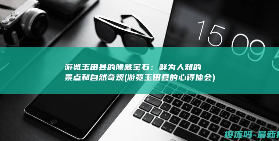 游览玉田县的隐藏宝石：鲜为人知的景点和自然奇观 (游览玉田县的心得体会)