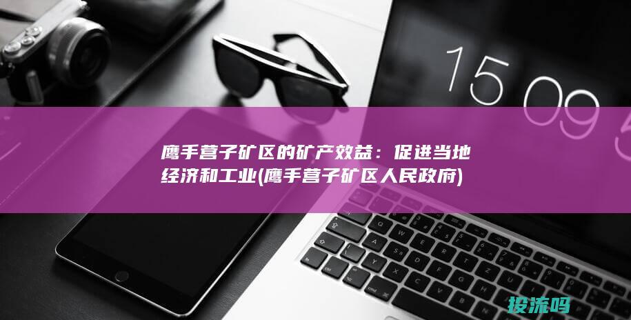 鹰手营子矿区的矿产效益：促进当地经济和工业 (鹰手营子矿区人民政府)