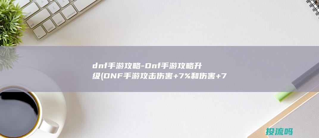 dnf手游攻略-Dnf手游攻略升级 (DNF手游攻击伤害+7%和伤害+7%区别)