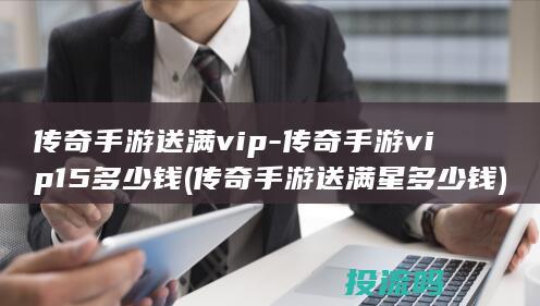 传奇手游送满vip-传奇手游vip15多少钱 (传奇手游送满星多少钱)