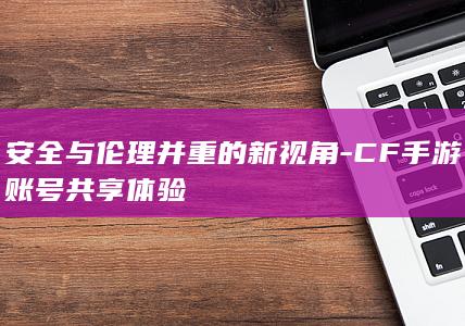 安全与伦理并重的新视角-CF手游账号共享体验