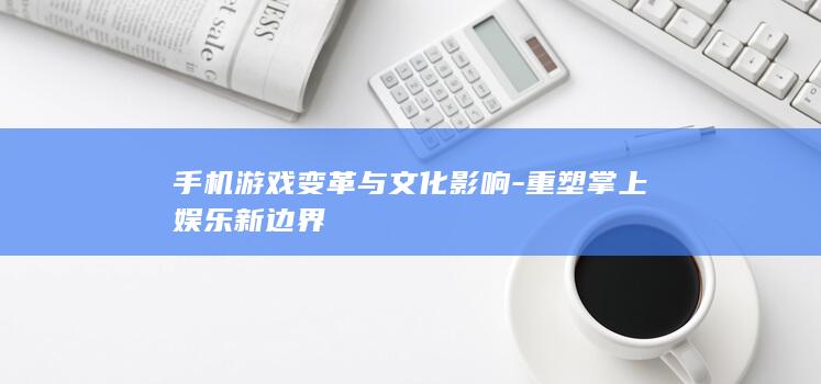 手机游戏变革与文化影响-重塑掌上娱乐新边界