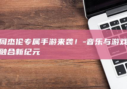 周杰伦专属手游来袭！-音乐与游戏融合新纪元