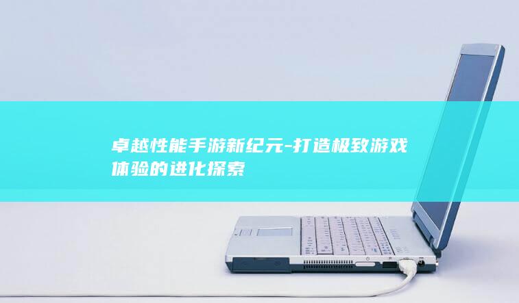 卓越性能手游新纪元-打造极致游戏体验的进化探索