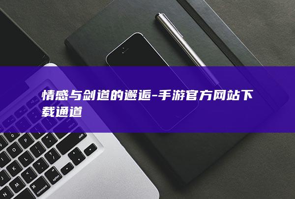 情感与剑道的邂逅-手游官方网站下载通道