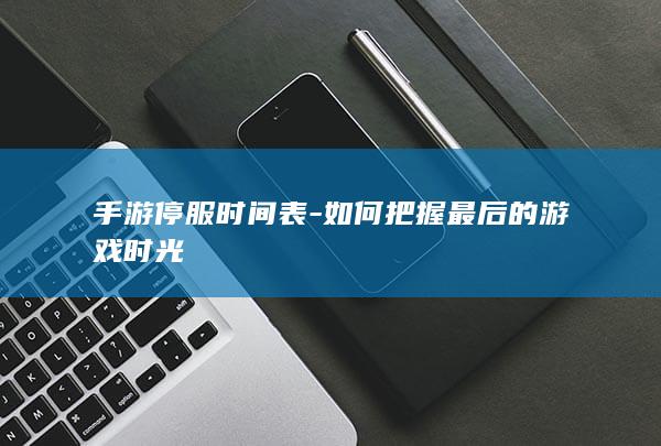 手游停服时间表-如何把握最后的游戏时光