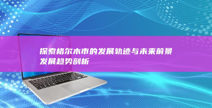 探索格尔木市的发展轨迹与未来前景发展趋势剖析