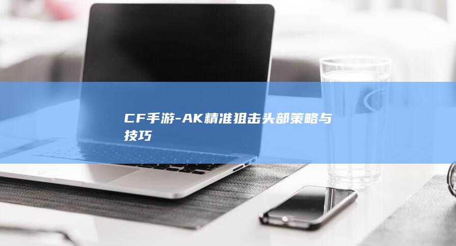 CF手游-AK精准狙击头部策略与技巧