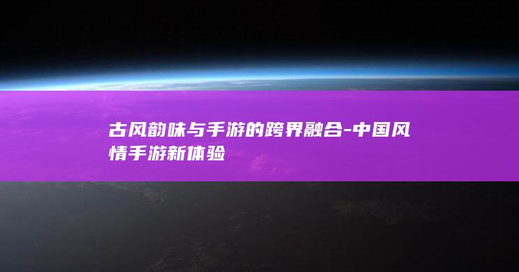 古风韵味与手游的跨界融合-中国风情手游新体验