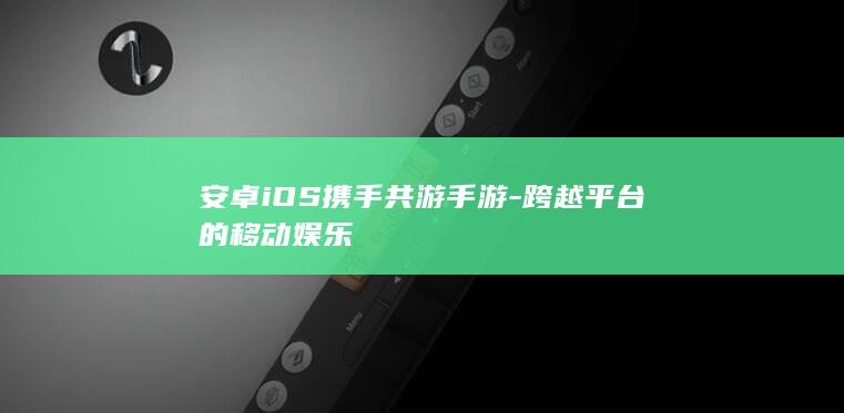 安卓iOS携手共游手游-跨越平台的移动娱乐