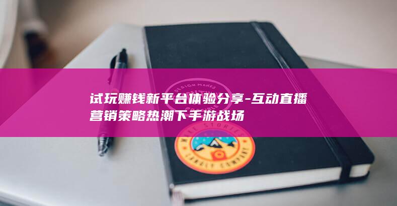 试玩赚钱新平台体验分享-互动直播营销策略热潮下手游战场