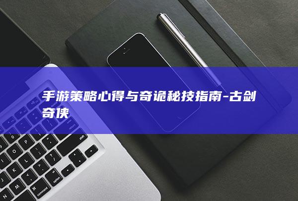 手游策略心得与奇诡秘技指南-古剑奇侠