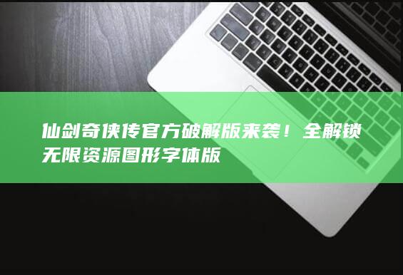 仙剑奇侠传官方破解版来袭！全解锁无限资源图形字体版