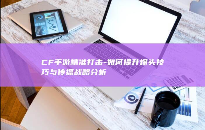 CF手游精准打击-如何提升爆头技巧与传播战略分析