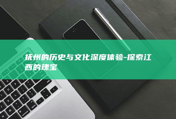 抚州的历史与文化深度体验-探索江西的瑰宝