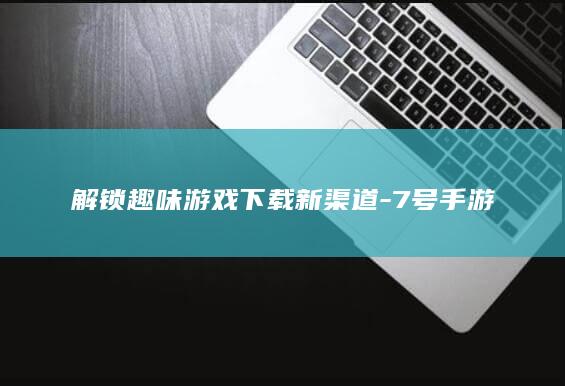 解锁趣味游戏下载新渠道-7号手游