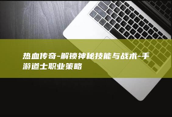 热血传奇-解锁神秘技能与战术-手游道士职业策略