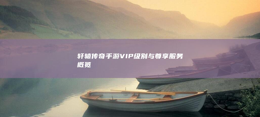 轩辕传奇手游VIP级别与尊享服务概览