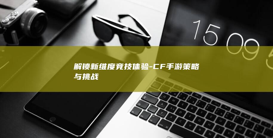 解锁新维度竞技体验-CF手游策略与挑战