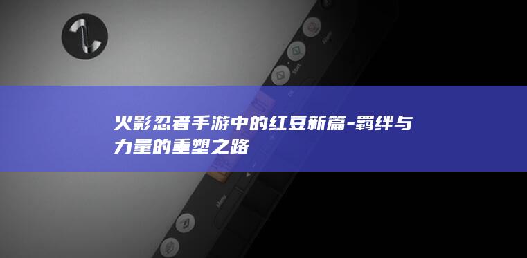 火影忍者手游中的红豆新篇-羁绊与力量的重塑之路