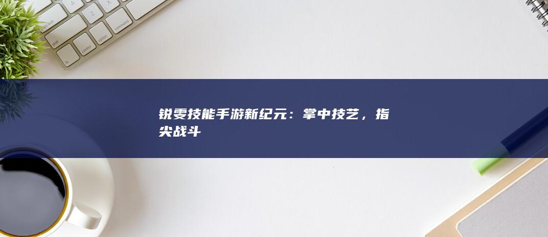 锐雯技能手游新纪元：掌中技艺，指尖战斗