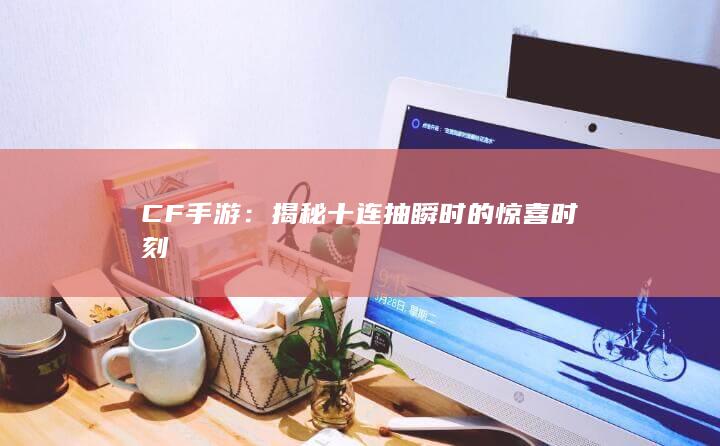 CF手游：揭秘十连抽瞬时的惊喜时刻