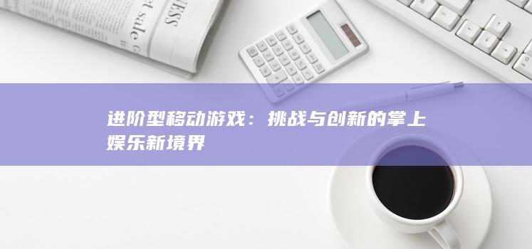 进阶型移动游戏：挑战与创新的掌上娱乐新境界