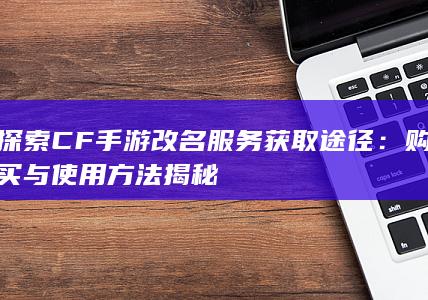 探索CF手游改名服务获取途径：购买与使用方法揭秘