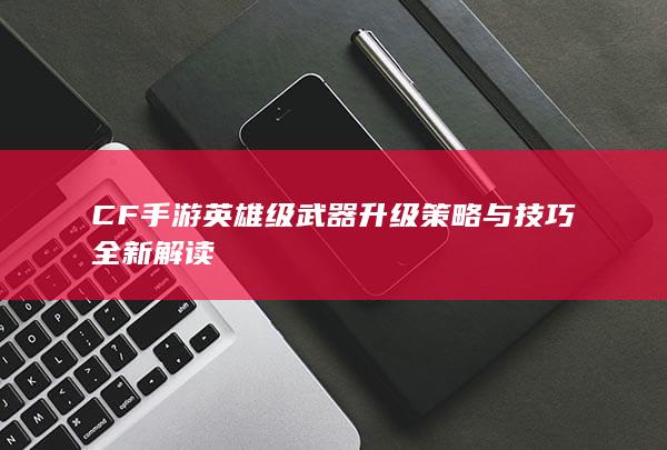 CF手游英雄级武器升级策略与技巧全新解读