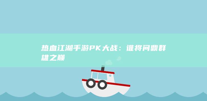 热血江湖手游PK大战：谁将问鼎群雄之巅