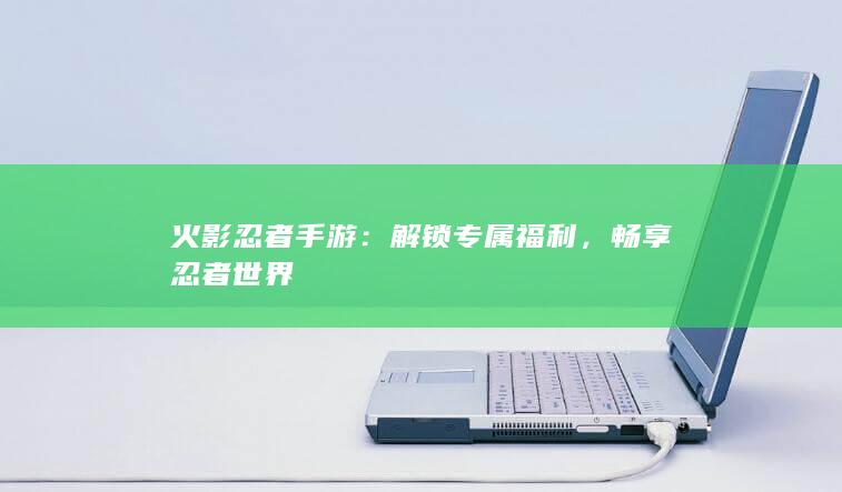 火影忍者手游：解锁专属福利，畅享忍者世界