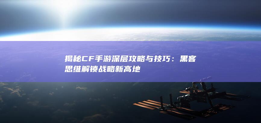 揭秘CF手游深层攻略与技巧：黑客思维解锁战略新高地