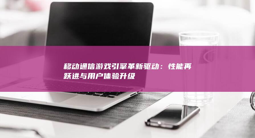 移动通信游戏引擎革新驱动：性能再跃进与用户体验升级