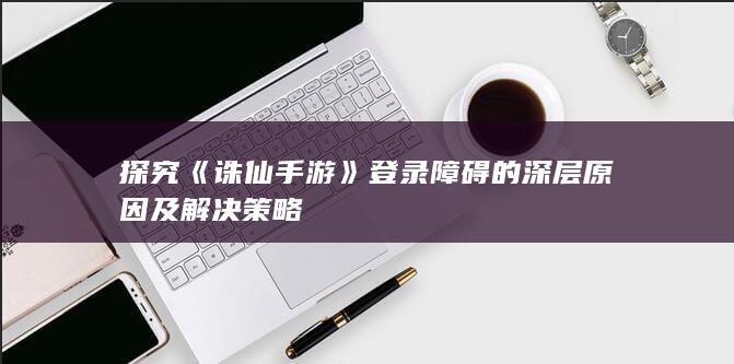 探究《诛仙手游》登录障碍的深层原因及解决策略