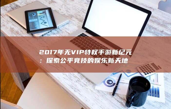 2017年无VIP特权手游新纪元：探索公平竞技的娱乐新天地