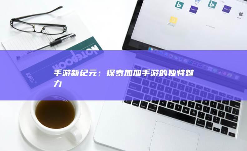 手游新纪元：探索加加手游的独特魅力